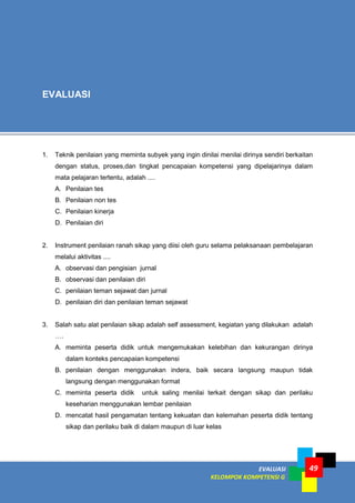 LISTRIK untuk SMP
EVALUASI
KELOMPOK KOMPETENSI G
Modul Guru Pembelajar
Mata Pelajaran Fisika SMA
49
1. Teknik penilaian yang meminta subyek yang ingin dinilai menilai dirinya sendiri berkaitan
dengan status, proses,dan tingkat pencapaian kompetensi yang dipelajarinya dalam
mata pelajaran tertentu, adalah ....
A. Penilaian tes
B. Penilaian non tes
C. Penilaian kinerja
D. Penilaian diri
2. Instrument penilaian ranah sikap yang diisi oleh guru selama pelaksanaan pembelajaran
melalui aktivitas ....
A. observasi dan pengisian jurnal
B. observasi dan penilaian diri
C. penilaian teman sejawat dan jurnal
D. penilaian diri dan penilaian teman sejawat
3. Salah satu alat penilaian sikap adalah self assessment, kegiatan yang dilakukan adalah
….
A. meminta peserta didik untuk mengemukakan kelebihan dan kekurangan dirinya
dalam konteks pencapaian kompetensi
B. penilaian dengan menggunakan indera, baik secara langsung maupun tidak
langsung dengan menggunakan format
C. meminta peserta didik untuk saling menilai terkait dengan sikap dan perilaku
keseharian menggunakan lembar penilaian
D. mencatat hasil pengamatan tentang kekuatan dan kelemahan peserta didik tentang
sikap dan perilaku baik di dalam maupun di luar kelas
EVALUASI
 