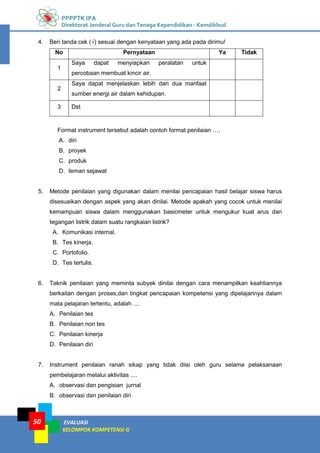 PPPPTK IPA
Direktorat Jenderal Guru dan Tenaga Kependidikan - Kemdikbud
EVALUASI
KELOMPOK KOMPETENSI G
50
4. Beri tanda cek (√) sesuai dengan kenyataan yang ada pada dirimu!
No Pernyataan Ya Tidak
1
Saya dapat menyiapkan peralatan untuk
percobaan membuat kincir air.
2
Saya dapat menjelaskan lebih dari dua manfaat
sumber energi air dalam kehidupan.
3 Dst
Format instrument tersebut adalah contoh format penilaian ….
A. diri
B. proyek
C. produk
D. teman sejawat
5. Metode penilaian yang digunakan dalam menilai pencapaian hasil belajar siswa harus
disesuaikan dengan aspek yang akan dinilai. Metode apakah yang cocok untuk menilai
kemampuan siswa dalam menggunakan basicmeter untuk mengukur kuat arus dan
tegangan listrik dalam suatu rangkaian listrik?
A. Komunikasi internal.
B. Tes kinerja.
C. Portofolio.
D. Tes tertulis.
6. Teknik penilaian yang meminta subyek dinilai dengan cara menampilkan keahliannya
berkaitan dengan proses,dan tingkat pencapaian kompetensi yang dipelajarinya dalam
mata pelajaran tertentu, adalah ....
A. Penilaian tes
B. Penilaian non tes
C. Penilaian kinerja
D. Penilaian diri
7. Instrument penilaian ranah sikap yang tidak diisi oleh guru selama pelaksanaan
pembelajaran melalui aktivitas ....
A. observasi dan pengisian jurnal
B. observasi dan penilaian diri
 