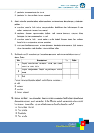 LISTRIK untuk SMP
EVALUASI
KELOMPOK KOMPETENSI G
Modul Guru Pembelajar
Mata Pelajaran Fisika SMA
51
C. penilaian teman sejawat dan jurnal
D. penilaian diri dan penilaian teman sejawat
8. Salah satu alat penilaian sikap adalah penilaian teman sejawat, kegiatan yang dilakukan
adalah ….
A. meminta peserta didik untuk mengemukakan kelebihan dan kekurangan dirinya
dalam konteks pencapaian kompetensi
B. penilaian dengan menggunakan indera, baik secara langsung maupun tidak
langsung dengan menggunakan format
C. meminta peserta didik untuk saling menilai terkait dengan sikap dan perilaku
keseharian menggunakan lembar penilaian
D. mencatat hasil pengamatan tentang kekuatan dan kelemahan peserta didik tentang
sikap dan perilaku baik di dalam maupun di luar kelas
9. Beri tanda cek (√) sesuai dengan kenyataan yang ada pada teman satu kelompokmu!
Nama Siswa:
No Pernyataan Ya Tidak
1
Dapat menyiapkan peralatan untuk percobaan
membuat motor listrik.
2
Dapat menjelaskan fungsi bagian-bagian motor
listrik.
3 Dst
Format instrument tersebut adalah contoh format penilaian ….
A. diri
B. proyek
C. produk
D. teman sejawat
10. Metode penilaian yang digunakan dalam menilai pencapaian hasil belajar siswa harus
disesuaikan dengan aspek yang akan dinilai. Metode apakah yang cocok untuk menilai
kemampuan siswa dalam menganalisis jenis gerak lurus berdasarkan grafik?
A. Komunikasi internal.
B. Tes kinerja.
C. Portofolio.
D. Tes tertulis.
 