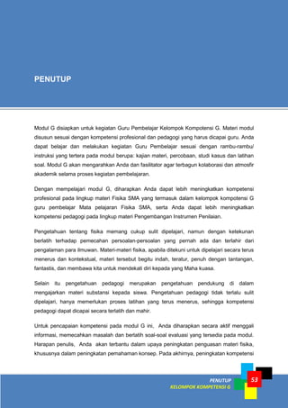PENUTUP
KELOMPOK KOMPETENSI G
53
Modul G disiapkan untuk kegiatan Guru Pembelajar Kelompok Kompotensi G. Materi modul
disusun sesuai dengan kompetensi profesional dan pedagogi yang harus dicapai guru. Anda
dapat belajar dan melakukan kegiatan Guru Pembelajar sesuai dengan rambu-rambu/
instruksi yang tertera pada modul berupa: kajian materi, percobaan, studi kasus dan latihan
soal. Modul G akan mengarahkan Anda dan fasilitator agar terbagun kolaborasi dan atmosfir
akademik selama proses kegiatan pembelajaran.
Dengan mempelajari modul G, diharapkan Anda dapat lebih meningkatkan kompetensi
profesional pada lingkup materi Fisika SMA yang termasuk dalam kelompok kompotensi G
guru pembelajar Mata pelajaran Fisika SMA, serta Anda dapat lebih meningkatkan
kompetensi pedagogi pada lingkup materi Pengembangan Instrumen Penilaian.
Pengetahuan tentang fisika memang cukup sulit dipelajari, namun dengan ketekunan
berlatih terhadap pemecahan persoalan-persoalan yang pernah ada dan terlahir dari
pengalaman para ilmuwan. Materi-materi fisika, apabila ditekuni untuk dipelajari secara terus
menerus dan kontekstual, materi tersebut begitu indah, teratur, penuh dengan tantangan,
fantastis, dan membawa kita untuk mendekati diri kepada yang Maha kuasa.
Selain itu pengetahuan pedagogi merupakan pengetahuan pendukung di dalam
mengajarkan materi substansi kepada siswa. Pengetahuan pedagogi tidak terlalu sulit
dipelajari, hanya memerlukan proses latihan yang terus menerus, sehingga kompetensi
pedagogi dapat dicapai secara terlatih dan mahir.
Untuk pencapaian kompetensi pada modul G ini, Anda diharapkan secara aktif menggali
informasi, memecahkan masalah dan berlatih soal-soal evaluasi yang tersedia pada modul.
Harapan penulis, Anda akan terbantu dalam upaya peningkatan penguasan materi fisika,
khususnya dalam peningkatan pemahaman konsep. Pada akhirnya, peningkatan kompetensi
PENUTUP
 