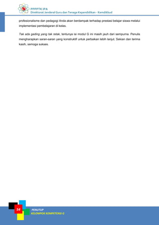 PPPPTK IPA
Direktorat Jenderal Guru dan Tenaga Kependidikan - Kemdikbud
PENUTUP
KELOMPOK KOMPETENSI G
54
profesionalisme dan pedagogi Anda akan berdampak terhadap prestasi belajar siswa melalui
implementasi pembelajaran di kelas.
Tak ada gading yang tak retak, tentunya isi modul G ini masih jauh dari sempurna. Penulis
mengharapkan saran-saran yang konstruktif untuk perbaikan lebih lanjut. Sekian dan terima
kasih, semoga sukses.
 