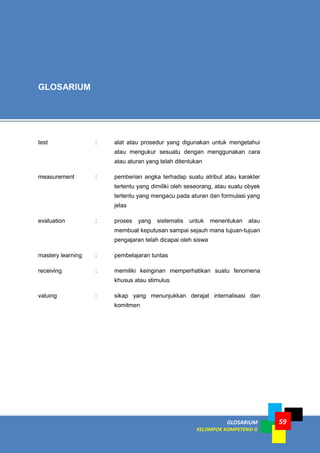 LISTRIK untuk SMP
GLOSARIUM
KELOMPOK KOMPETENSI G
Modul Diklat
Pengembangan Keprofesian Berkelanjutan (PKB) bagi Guru dan Tenaga Kependidikan
59
GLOSARIUM
test : alat atau prosedur yang digunakan untuk mengetahui
atau mengukur sesuatu dengan menggunakan cara
atau aturan yang telah ditentukan
measurement : pemberian angka terhadap suatu atribut atau karakter
tertentu yang dimiliki oleh seseorang, atau suatu obyek
tertentu yang mengacu pada aturan dan formulasi yang
jelas
evaluation : proses yang sistematis untuk menentukan atau
membuat keputusan sampai sejauh mana tujuan-tujuan
pengajaran telah dicapai oleh siswa
mastery learning : pembelajaran tuntas
receiving : memiliki keinginan memperhatikan suatu fenomena
khusus atau stimulus
valuing : sikap yang menunjukkan derajat internalisasi dan
komitmen
 