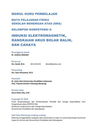 MODUL GURU PEMBELAJAR
MATA PELAJARAN FISIKA
SEKOLAH MENENGAH ATAS (SMA)
KELOMPOK KOMPETENSI G
INDUKSI ELEKTROMAGNETIK,
RANGKAIAN ARUS BOLAK BALIK,
DAN CAHAYA
Penanggung Jawab
Dr. Sediono Abdullah
Penyusun
Drs. Kandi, M.A. 022-4231191 fkandi@yahoo.com
Penyunting
Drs. Iwan Heryawan, M.Si.
Penelaah
Dr. Setia Utari (Universitas Pendidikan Indonesia)
Prof. Triyanta (Institut Teknologi Bandung)
Penata Letak
Nurul Atma Vita, S.Pd.
Copyright © 2016
Pusat Pengembangan dan Pemberdayaan Pendidik dan Tenaga Kependidikan Ilmu
Pengetahuan Alam (PPPPTK IPA),
Direktorat Jenderal Guru dan Tenaga Kependidikan
Kementerian Pendidikan dan Kebudayaan
Hak Cipta Dilindungi Undang-undang
Dilarang menggandakan sebagian atau keseluruhan isi buku ini untuk kepentingan komersial
tanpa izin tertulis dari Kementerian Pendidikan dan Kebudayaan
 