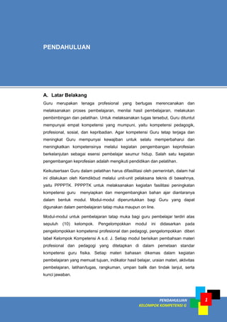 PENDAHULUAN
KELOMPOK KOMPETENSI G
1
A. Latar Belakang
Guru merupakan tenaga profesional yang bertugas merencanakan dan
melaksanakan proses pembelajaran, menilai hasil pembelajaran, melakukan
pembimbingan dan pelatihan. Untuk melaksanakan tugas tersebut, Guru dituntut
mempunyai empat kompetensi yang mumpuni, yaitu kompetensi pedagogik,
profesional, sosial, dan kepribadian. Agar kompetensi Guru tetap terjaga dan
meningkat Guru mempunyai kewajiban untuk selalu memperbaharui dan
meningkatkan kompetensinya melalui kegiatan pengembangan keprofesian
berkelanjutan sebagai esensi pembelajar seumur hidup. Salah satu kegiatan
pengembangan keprofesian adalah mengikuti pendidikan dan pelatihan.
Keikutsertaan Guru dalam pelatihan harus difasilitasi oleh pemerintah, dalam hal
ini dilakukan oleh Kemdikbud melalui unit-unit pelaksana teknis di bawahnya,
yaitu PPPPTK. PPPPTK untuk melaksanakan kegiatan fasilitasi peningkatan
kompetensi guru menyiapkan dan mengembangkan bahan ajar diantaranya
dalam bentuk modul. Modul-modul diperuntukkan bagi Guru yang dapat
digunakan dalam pembelajaran tatap muka maupun on line.
Modul-modul untuk pembelajaran tatap muka bagi guru pembelajar terdiri atas
sepuluh (10) kelompok. Pengelompokkan modul ini didasarkan pada
pengelompokkan kompetensi profesional dan pedagogi, pengelompokkan diberi
label Kelompok Kompetensi A s.d. J. Setiap modul berisikan pembahsan materi
profesional dan pedagogi yang ditetapkan di dalam pemetaan standar
kompetensi guru fisika. Setiap materi bahasan dikemas dalam kegiatan
pembelajaran yang memuat tujuan, indikator hasil belajar, uraian materi, aktivitas
pembelajaran, latihan/tugas, rangkuman, umpan balik dan tindak lanjut, serta
kunci jawaban.
PENDAHULUAN
 
