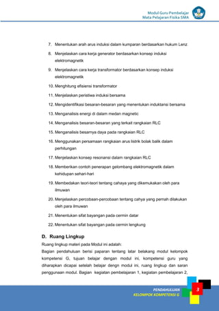 LISTRIK untuk SMP
PENDAHULUAN
KELOMPOK KOMPETENSI G
Modul Guru Pembelajar
Mata Pelajaran Fisika SMA
3
7. Menentukan arah arus induksi dalam kumparan berdasarkan hukum Lenz
8. Menjelaskan cara kerja generator berdasarkan konsep induksi
elektromagnetik
9. Menjelaskan cara kerja transformator berdasarkan konsep induksi
elektromagnetik
10. Menghitung efisiensi transformator
11. Menjelaskan peristiwa induksi bersama
12. Mengidentifikasi besaran-besaran yang menentukan induktansi bersama
13. Menganalisis energi di dalam medan magnetic
14. Menganalisis besaran-besaran yang terkait rangkaian RLC
15. Menganalisis besarnya daya pada rangkaian RLC
16. Menggunakan persamaan rangkaian arus listrik bolak balik dalam
perhitungan
17. Menjelaskan konsep resonansi dalam rangkaian RLC
18. Memberikan contoh penerapan gelombang elektromagnetik dalam
kehidupan sehari-hari
19. Membedakan teori-teori tentang cahaya yang dikemukakan oleh para
ilmuwan
20. Menjelaskan percobaan-percobaan tentang cahya yang pernah dilakukan
oleh para ilmuwan
21. Menentukan sifat bayangan pada cermin datar
22. Menentukan sifat bayangan pada cermin lengkung
D. Ruang Lingkup
Ruang lingkup materi pada Modul ini adalah:
Bagian pendahuluan berisi paparan tentang latar belakang modul kelompok
kompetensi G, tujuan belajar dengan modul ini, kompetensi guru yang
diharapkan dicapai setelah belajar dengn modul ini, ruang lingkup dan saran
penggunaan modul. Bagian kegiatan pembelajaran 1, kegiatan pembelajaran 2,
 