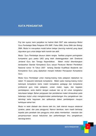 KATA PENGANTAR v
Puji dan syukur kami panjatkan ke hadirat Allah SWT atas selesainya Modul
Guru Pembelajar Mata Pelajaran IPA SMP, Fisika SMA, Kimia SMA dan Biologi
SMA. Modul ini merupakan model bahan belajar (learning material) yang dapat
digunakan guru untuk belajar lebih mandiri dan aktif.
Modul Guru Pembelajar disusun dalam rangka fasilitasi program peningkatan
kompetensi guru paska UKG yang telah diselenggarakan oleh Direktorat
Jenderal Guru dan Tenaga Kependidikan. Materi modul dikembangkan
berdasarkan Standar Kompetensi Guru sesuai Peraturan Menteri Pendidikan
Nasional nomor 16 Tahun 2007 tentang Standar Kualifikasi Akademik dan
Kompetensi Guru yang dijabarkan menjadi Indikator Pencapaian Kompetensi
Guru.
Modul Guru Pembelajar untuk masing-masing mata pelajaran dijabarkan ke
dalam 10 (sepuluh) kelompok kompetensi. Materi pada masing-masing modul
kelompok kompetensi berisi materi kompetensi pedagogi dan kompetensi
profesional guru mata pelajaran, uraian materi, tugas, dan kegiatan
pembelajaran, serta diakhiri dengan evaluasi dan uji diri untuk mengetahui
ketuntasan belajar. Bahan pengayaan dan pendalaman materi dimasukkan pada
beberapa modul untuk mengakomodasi perkembangan ilmu pengetahuan dan
teknologi serta kegunaan dan aplikasinya dalam pembelajaran maupun
kehidupan sehari hari.
Modul ini telah ditelaah dan direvisi oleh tim, baik internal maupun eksternal
(praktisi, pakar, dan para pengguna). Namun demikian, kami masih berharap
kepada para penelaah dan pengguna untuk selalu memberikan masukan dan
penyempurnaan sesuai kebutuhan dan perkembangan ilmu pengetahuan
teknologi terkini.
KATA PENGANTAR
 