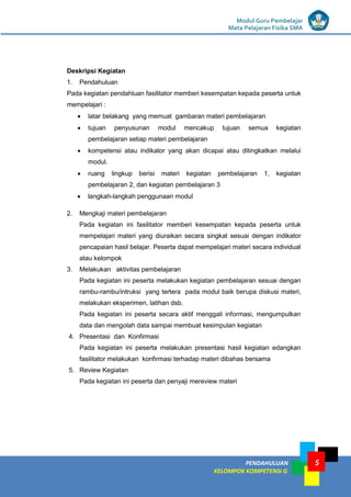 LISTRIK untuk SMP
PENDAHULUAN
KELOMPOK KOMPETENSI G
Modul Guru Pembelajar
Mata Pelajaran Fisika SMA
5
Deskripsi Kegiatan
1. Pendahuluan
Pada kegiatan pendahluan fasilitator memberi kesempatan kepada peserta untuk
mempelajari :
 latar belakang yang memuat gambaran materi pembelajaran
 tujuan penyusunan modul mencakup tujuan semua kegiatan
pembelajaran setiap materi pembelajaran
 kompetensi atau indikator yang akan dicapai atau ditingkatkan melalui
modul.
 ruang lingkup berisi materi kegiatan pembelajaran 1, kegiatan
pembelajaran 2, dan kegiatan pembelajaran 3
 langkah-langkah penggunaan modul
2. Mengkaji materi pembelajaran
Pada kegiatan ini fasilitator memberi kesempatan kepada peserta untuk
mempelajari materi yang diuraikan secara singkat sesuai dengan indikator
pencapaian hasil belajar. Peserta dapat mempelajari materi secara individual
atau kelompok
3. Melakukan aktivitas pembelajaran
Pada kegiatan ini peserta melakukan kegiatan pembelajaran sesuai dengan
rambu-rambu/intruksi yang tertera pada modul baik berupa diskusi materi,
melakukan eksperimen, latihan dsb.
Pada kegiatan ini peserta secara aktif menggali informasi, mengumpulkan
data dan mengolah data sampai membuat kesimpulan kegiatan
4. Presentasi dan Konfirmasi
Pada kegiatan ini peserta melakukan presentasi hasil kegiatan edangkan
fasilitator melakukan konfirmasi terhadap materi dibahas bersama
5. Review Kegiatan
Pada kegiatan ini peserta dan penyaji mereview materi
 