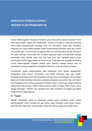 7
KEGIATAN PEMBELAJARAN 1: INDUKSI ELEKTROMAGNETIK
KELOMPOK KOMPETENSI G
7
Induksi elektromagnetik merupakan fenomena yang menunjukkan adanya hubungan timbal
balik antara medan magnet dan medan listrik. Penemuan konsep ini membuka cakrawala
dunia dalam pengembangan teknologi listrik dan komunikasi. Salah satu penerapan
terpenting dari induksi elektromagnetik adalah pengembangan generator listrik atau dinamo
dan transformator. Transformator merupakan salah satu alat yang akrab dengan kehidupan
kita yang berfungsi menurunkan dan menaikan tegangan begitu pula generator sebagai
pembangkit listrik menjadi salah satu alat yang tidak bisa diabaikan dalam proses
pembangkitan listrik hingga sampai ke rumah-rumah. Oleh karena itu pengetahuan tentang
induksi elektromagnetik sangatlah penting untuk dipahami sebagai langkah awal ke
pemahaman tentang pengetahuan-pengetahuan fisika lain yang merupakan turunanya.
Pengetahuan induksi elektromagnetik pada hakekatnya sama dengan pengetahuan-
pengetahuan fisika lainnya, memerlukan cara berfikir sistematis, logis, dan analitis.
Pengetahuan tentang induksi elektromagnetik memang cukup sulit dipelajari, namun dengan
ketekunan berlatih terhadap pemecahan persoalan-persoalan yang pernah ada, dan terlahir
dari pengalaman para saintis, penguasaan terhadap materi ini sama saja dengan terhadap
materi-materi fisika lainnya, setelah ditekuni rasanya materi ini begitu indah, teratur, penuh
dengan tantangan, fantastis, dan membawa kita untuk mendekati diri kepada yang Maha
kuasa pencipta segala-galanya.
A. Tujuan
Setelah mempelajari modul ini diharapkan peserta dapat memahami materi induksi
elektromagnetik; hukum Faraday dan ggl induksi, gerak konduktor pada medan magnet,
generator dan motor listrik, mutual induksi, induksi diri, energi magnet, dan transformator.
KEGIATAN PEMBELAJARAN 1
INDUKSI ELEKTROMAGNETIK
 