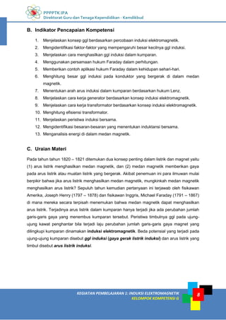 PPPPTK IPA
Direktorat Guru dan Tenaga Kependidikan - Kemdikbud
8
KEGIATAN PEMBELAJARAN 1: INDUKSI ELEKTROMAGNETIK
KELOMPOK KOMPETENSI G
8
B. Indikator Pencapaian Kompetensi
1. Menjelaskan konsep ggl berdasarkan percobaan induksi elektromagnetik.
2. Mengidentifikasi faktor-faktor yang mempengaruhi besar kecilnya ggl induksi.
3. Menjelaskan cara menghasilkan ggl induksi dalam kumparan.
4. Menggunakan persamaan hukum Faraday dalam perhitungan.
5. Memberikan contoh aplikasi hukum Faraday dalam kehidupan sehari-hari.
6. Menghitung besar ggl induksi pada konduktor yang bergerak di dalam medan
magnetik.
7. Menentukan arah arus induksi dalam kumparan berdasarkan hukum Lenz.
8. Menjelaskan cara kerja generator berdasarkan konsep induksi elektromagnetik.
9. Menjelaskan cara kerja transformator berdasarkan konsep induksi elektromagnetik.
10. Menghitung efisiensi transformator.
11. Menjelaskan peristiwa induksi bersama.
12. Mengidentifikasi besaran-besaran yang menentukan induktansi bersama.
13. Menganalisis energi di dalam medan magnetik.
C. Uraian Materi
Pada tahun tahun 1820 – 1821 ditemukan dua konsep penting dalam listrik dan magnet yaitu
(1) arus listrik menghasilkan medan magnetik, dan (2) medan magnetik memberikan gaya
pada arus listrik atau muatan listrik yang bergerak. Akibat penemuan ini para ilmuwan mulai
berpikir bahwa jika arus listrik menghasilkan medan magnetik, mungkinkah medan magnetik
menghasilkan arus listrik? Sepuluh tahun kemudian pertanyaan ini terjawab oleh fisikawan
Amerika, Joseph Henry (1797 – 1878) dan fisikawan Inggris, Michael Faraday (1791 – 1867)
di mana mereka secara terpisah menemukan bahwa medan magnetik dapat menghasilkan
arus listrik. Terjadinya arus listrik dalam kumparan hanya terjadi jika ada perubahan jumlah
garis-garis gaya yang menembus kumparan tersebut. Peristiwa timbulnya ggl pada ujung-
ujung kawat penghantar bila terjadi laju perubahan jumlah garis-garis gaya magnet yang
dilingkupi kumparan dinamakan induksi elektromagnetik. Beda potensial yang terjadi pada
ujung-ujung kumparan disebut ggl induksi (gaya gerak listrik induksi) dan arus listrik yang
timbul disebut arus listrik induksi.
 