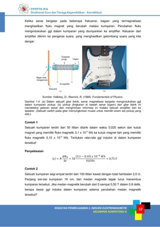 PPPPTK IPA
Direktorat Guru dan Tenaga Kependidikan - Kemdikbud
12
KEGIATAN PEMBELAJARAN 1: INDUKSI ELEKTROMAGNETIK
KELOMPOK KOMPETENSI G
12
Ketika senar bergetar pada beberapa frekuensi, bagian yang termagnetisasi
menghasilkan fluks magnet yang berubah melalui kumparan. Perubahan fluks
menginduksikan ggl dalam kumparan yang diumpankan ke amplifier. Keluaran dari
amplifier dikirim ke pengeras suara, yang menghasilkan gelombang suara yang kita
dengar.
Sumber: Halliday, D., Resnick, R. (1988). Fundamentals of Physics
Gambar 1.4. (a) Dalam sebuah gitar listrik, senar magnetisasi bergetar menginduksikan ggl
dalam kumparan pickup. (b) pickup (lingkaran di bawah senar logam) dari gitar listrik ini
mendeteksi getaran senar dan mengirimkan informasi ini melalui sebuah amplifier dan ke
speaker. (Sebuah switch pada gitar memungkinkan musisi untuk memilih enam set pickup yang
ada.)
Contoh 1
Sebuah kumparan terdiri dari 50 lilitan ditarik dalam waktu 0,020 sekon dari kutub
magnet yang memiliki fluks magnetik 3,1 x 10-4
Wb ke kutub magnet lain yang memiliki
fluks magnetik 0,10 x 10-4
Wb. Tentukan rata-rata ggl induksi di dalam kumparan
tersebut!
Penyelesaian
| |
( )
Contoh 2
Sebuah kumparan segi empat terdiri dari 100 lilitan kawat dengan total hambatan 2,0 .
Panjang sisi-sisi kumparan 18 cm, dan medan magnetik tegak lurus menembus
kumparan tersebut. Jika medan magnetik berubah dari 0 sampai 0,50 T dalam 0,8 detik,
berapa besar ggl induksi dalam kumparan selama perubahan medan magnetik
tersebut?
 