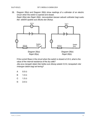 SULIT 4531/1 SET 1 MODUL G-CAKNA 2014 
PANEL G-CAKNA 30 
38. Diagram 28(a) and Diagram 28(b) show readings of a voltmeter of an electric circuit when the switch is opened and closed. 
Rajah 28(a) dan Rajah 28(b) menunjukkan bacaan sebuah voltmeter bagi suatu litar elektrik apabila suis dibuka dan ditutup. 
Diagram 28(a) Diagram 28(b) 
Rajah 28(a) Rajah 28(b) 
If the current flows in the circuit when the switch is closed is 0.8 A, what is the value of the internal resistance of the dry cells? 
Jika arus mengalir dalam litar ketika suis ditutup adalah 0.8 A, berapakah nilai rintangan dalam bagi sel kering? 
A 0.5  
B 1.0  
C 1.5  
D 2.0  
 