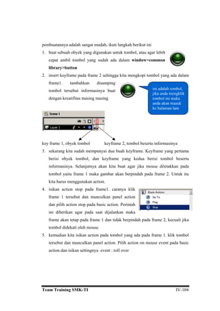 pembuatannya adalah sangat mudah, ikuti langkah berikut ini
1. buat sebuah obyek yang digunakan untuk tombol, atau agar lebih
cepat ambil tombol yang sudah ada dalam window>common
library>button
2. insert keyframe pada frame 2 sehingga kita m
frame1. tambahkan disamping
tombol tersebut informasinya buat
dengan kreatifitas masing masing
engkopi tombol yang ada dalam
frame 1, obyek tombol keyframe 2, tombol beserta informasinya
sekarang kita sudah mempunyai du
key
3. a buah keyframe. Keyframe yang pertama
pada
tombol yaitu frame 1 maka gambar ak
kita harus menggunakan action.
4. isikan action stop pada frame1. caranya klik
nel action
dan pilih action stop pada basic action. Perintah
ini
ali jika
tombol didekati oleh mouse.
5. kemudian kita isikan action pada tombol yang ada pada frame 1. klik tombol
tersebut dan munculkan panel action. Pilih action on mouse event pada basic
action dan isikan settingnya event : roll over
berisi obyek tombol, dan keyframe yang kedua berisi tombol beserta
informasinya. Selanjutnya akan kita buat agar jika mouse diletakkan
an berpindah pada frame 2. Untuk itu
frame 1 tersebut dan munculkan pa
diberikan agar pada saat dijalankan maka
frame akan tetap pada frame 1 dan tidak berpindah pada frame 2, kecu
Team Training SMK-TI IV-104
 