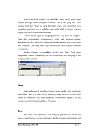 Movie Flash lebih kompleks daripada buku. Setiap movie “page” dapat
menjadi beberapa lembar transparan ditumpuk satu di atas yang lain. Flash
menjaga track dari “sheet” ini yang dinamakan layers. Dan keseluruhan buku
muncul menjadi gerak seperti anda bergerak melalui tabel isi, dengan beberapa
tangan yang tak terlihat membalik halaman.
Timeline adalah organisasi dan pengaturan tool yang besar dan kompleks.
Anda akan menggunakan keuntunngannya ketika anda membuat animasi.
Kemudian anda akan perlu untuk lebih mendalami komponen-komponennya pada
bab selanjutnya. Sekarang anda hanya memerlukan untuk mengerti Timeline
secara umum.
Gambar dibawah menunjukkkan timeline dari flash. Anda dapat
mengaitkan Timeline ke sembarang sisi dari window Flash atau melayang di atas
sebagai window terpisah.
Stage
Stage adalah daerah yang berisi semua elemen gambar yang membentuk
movie Flash.. Kita akan selalu bekerja membuat gambar, membuat animasi, dll di
tempat ini. Pada Flash, anda dapat mengontrol seberapa besar layarnya, dan apa
warnanya, melalui kotak dialog Movie Properties.
Panel
Pada versi Flash sebelumnya, anda mengeset properties dan atribut dari
elemen (seperti mengisi warna, bentuk garis, dan font) dengan menggunakan tool
Team Training SMK-TI IV-3
 