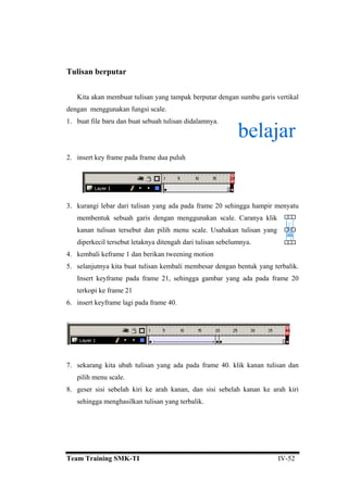 Tulisan berputar
Kita akan membuat tulisan yang tampak berputar dengan sumbu garis vertikal
dengan menggunakan fungsi scale.
1. buat file baru dan buat sebuah tulisan didalamnya.
2. insert key frame pada frame dua puluh
3. kurangi lebar dari tulisan yang ada pada frame 20 sehingga hampir menyatu
membentuk sebuah garis dengan menggunakan scale. Caranya klik
but dan pilih menu scale. Usahakan tulisan yang
diperkecil tersebut letaknya ditengah dari tulisan sebelumnya.
4.
bali membesar dengan bentuk yang terbalik.
ya
terkopi ke frame 21
. insert keyframe lagi pada frame 40.
kanan tulisan terse
kembali keframe 1 dan berikan tweening motion
5. selanjutnya kita buat tulisan kem
Insert keyframe pada frame 21, sehingga gambar ng ada pada frame 20
6
7. sekarang kita ubah tulisan yang ada pada frame 40. klik kanan tulisan dan
pilih menu scale.
8. geser sisi sebelah kiri ke arah kanan, dan sisi sebelah kanan ke arah kiri
sehingga menghasilkan tulisan yang terbalik.
Team Training SMK-TI IV-52
 