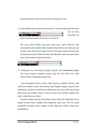 Kemudian gunakan panel frame dan pilih tweeningnya motion.
2. setelah dipilih motion maka frame pada layer 1 muncul tanda panah dari frame
satu ke frame
Jika yang muncul adalah tanda garis putus putus seperti dibawah maka
menunjukkan ada kesalahan dalam langkah yang kita buat dan tidak akan ada
gerakan obyek dari frame 1hingga frame 30. Kita harus mencari dimana letak
aka tanda garis putus
13.
lam menggunakan guide layer.
gerak mengikuti lintasan yang
sud langkah langkah yang kita buat
seb at dari obyek tidak tepat berada
pada ujung atau pangkal lintasan. Untuk itu perlu dicek kembali apakah letak
oby
palkan karena
ngkah tersebut hanya sebagian dari penggunaan guide layer. Jika kita sudah
emahami konsepnya maka langkah tersebut dapat kita lakukan tanpa harus
1
tiga puluh. Itu
berarti sudah ada gerakan dari frame 1 ke frame 30
kesalahannya dan jika sudah ditemukan dan diperbaiki m
putus akan berubah menjadi tanda panah.
selanjutnya kita coba hasilnya dengan memilih menu control>test movie.
Jika obyek bergerak mengikuti lintasan yang kita buat berarti kita sudah
berhasil da
Ada kemungkinan bahwa gambar tidak ber
ah kita tentukan, berarti ada kesalahan pada
elumnya. Umumnya kesalahannya adalah pus
ek sudah benar atau belum.
Langkah langkah yang baru kita pelajari diatas tidak perlu diha
la
m
menghafalnya.
Team Training SMK-TI IV-68
 