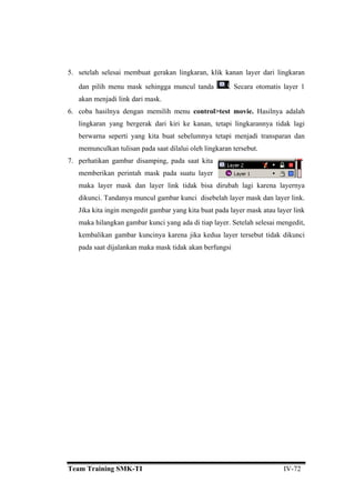 5. setelah selesai membuat gerakan lingkaran, klik kanan layer dari lingkaran
dan pilih menu mask sehingga muncul tanda . Secara otomatis layer 1
akan menjadi link dari mask.
6. coba hasilnya dengan memilih menu control>test movie. Hasilnya adalah
ling
7. perhatikan gambar disamping, pada saat kita
me berikan perintah mask pada suatu layer
link tidak bisa dirubah lagi karena layernya
dikunci. Tandanya muncul gambar kunci disebelah layer mask dan layer link.
arena jika kedua layer tersebut tidak dikunci
an berfungsi
karan yang bergerak dari kiri ke kanan, tetapi lingkarannya tidak lagi
berwarna seperti yang kita buat sebelumnya tetapi menjadi transparan dan
memunculkan tulisan pada saat dilalui oleh lingkaran tersebut.
m
maka layer mask dan layer
Jika kita ingin mengedit gambar yang kita buat pada layer mask atau layer link
maka hilangkan gambar kunci yang ada di tiap layer. Setelah selesai mengedit,
kembalikan gambar kuncinya k
pada saat dijalankan maka mask tidak ak
Team Training SMK-TI IV-72
 