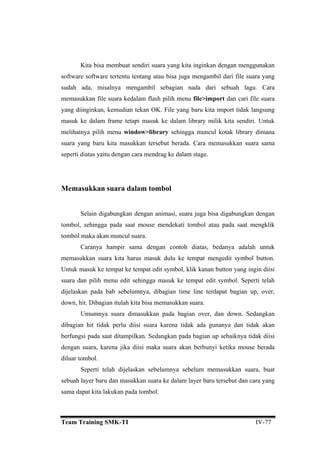 Kita bisa membuat sendiri suara yang kita inginkan dengan menggunakan
ftware software tertentu tentang atau bisa juga mengambil dari file suara yang
sudah
file>import dan cari file suara
. File yang baru kita import tidak langsung
ilik kita sendiri. Untuk
ga muncul kotak library dimana
. Cara memasukkan suara sama
atas yaitu dengan cara mendrag ke dalam stage.
tombol,
tombol m
C an contoh diatas, bedanya adalah untuk
suk
Untuk m on yang ingin diisi
dijelaska
down, hi
U
dibagian
berfungsi pada saat ditampilkan. Sedangkan pada bagian up sebaiknya tidak diisi
diluar tom
Seperti telah dijelaskan sebelumnya sebelum memasukkan suara, buat
so
ada, misalnya mengambil sebagian nada dari sebuah lagu. Cara
memasukkan file suara kedalam flash pilih menu
yang diinginkan, kemudian tekan OK
masuk ke dalam frame tetapi masuk ke dalam library m
melihatnya pilih menu window>library sehing
suara yang baru kita masukkan tersebut berada
seperti di
Memasukkan suara dalam tombol
Selain digabungkan dengan animasi, suara juga bisa digabungkan dengan
sehingga pada saat mouse mendekati tombol atau pada saat mengklik
aka akan muncul suara.
aranya hampir sama deng
mema kan suara kita harus masuk dulu ke tempat mengedit symbol button.
asuk ke tempat ke tempat edit symbol, klik kanan butt
suara dan pilih menu edit sehingga masuk ke tempat edit symbol. Seperti telah
n pada bab sebelumnya, dibagian time line terdapat bagian up, over,
t. Dibagian itulah kita bisa memasukkan suara.
mumnya suara dimasukkan pada bagian over, dan down. Sedangkan
hit tidak perlu diisi suara karena tidak ada gunanya dan tidak akan
dengan suara, karena jika diisi maka suara akan berbunyi ketika mouse berada
bol.
sebuah layer baru dan masukkan suara ke dalam layer baru tersebut dan cara yang
sama dapat kita lakukan pada tombol.
Team Training SMK-TI IV-77
 