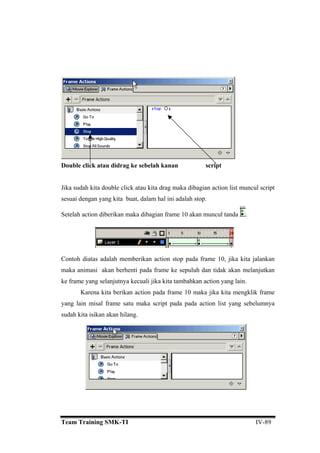 dibagian action list muncul script
sesuai
Double click atau didrag ke sebelah kanan script
Jika sudah kita double click atau kita drag maka
dengan yang kita buat, dalam hal ini adalah stop.
Setelah action diberikan maka dibagian frame 10 akan muncul tanda .
Contoh diatas adalah memberikan action stop pada frame 10, jika kita jalankan
aka animasi akan berhenti pada frame ke sepuluh dan tidak akan melanjutkan
ke fram
m
e yang selanjutnya kecuali jika kita tambahkan action yang lain.
Karena kita berikan action pada frame 10 maka jika kita mengklik frame
yang lain misal frame satu maka script pada pada action list yang sebelumnya
sudah kita isikan akan hilang.
Team Training SMK-TI IV-89
 