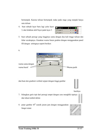 bertumpuk. tampak hanya
satu tulisan
4. buat sebuah layer baru lagi yaitu layer
3, dan letakkan aktif layer pada layer 3
5. buat sebuah persegi yang tingginya sama dengan dua kali tinggi tulisan dan
lebar secukupnya. Gunakan warna linear gradien dengan menggunakan panel
fill dengan settingnya seperti berikut:
warna huruf Warna putih
dengan tinggi gambar
7. a mengklik tepinya
gan menggunakan
Karena tulisan bertumpuk maka pada stage yang
6.
warna sama dengan
dan buat alur gradient vertikal sejajar
hasilnya
hilangkan garis tepi dari persegi empat dengan car
dan tekan tombol delete
8. putar gambar 450
searah jarum jam den
fungsi rotate
Team Training SMK-TI IV-97
 