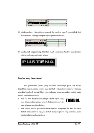 6. klik kanan layer 2 dan pilih menu mask dan pastikan layer 3 menjadi link dari
mask tersebut sehingga nampak seperti gambar dibawah
Pada pembuatan tombol yang diajarkan sebelumnya, pada saat mouse
iletakkan diatasnya maka tombol akan berubah bentuk atau warnanya. Sekarang
kan kita buat lebih interaktif lagi yaitu pada saat mouse mendekati tombol maka
mbol tersebut beranimasi.
. buat file baru dan buat didalamnya sebuah obyek yang
1
17. jika langkah langkah yang dilakukan sudah benar maka hasilnya akan tampak
cahaya putih yang melewati tulisan.
Tombol yang beranimasi
d
a
to
1
akan kita gunakan sebagai tombol. Pada contoh ini kita
buat tulisan sebagai tombolnya.
2. blok tulisan ini dan pilih menu insert>convert to symbol dan kali ini harus
diubah menjadi movie clip, jika diubah menjadi symbol yang lain maka akan
mendapatkan masalah nantinya
Team Training SMK-TI IV-99
 