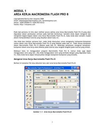 MODUL 1
AREA KERJA MACROMEDIA FLASH PRO 8
copyright@heribertus heri istiyanto 2008
email: sebelasseptember@yahoo.com, heri@istiyanto.com
phone: +6281578706171/+6281392116123
wesite: http://istiyanto.com



Pada bab pertama ini kita akan melihat secara sekilas area kerja Macromedia Flash Pro 8 yang akan
digunakan dalam pembuatan animasi pada bab-bab berikutnya. Semakin Anda dapat mengenal dan
menghafal bagian-bagian dalam area kerja Macromedia Flash Pro 8, maka Anda akan semakin mudah
dalam mempraktikkan tutorial yang disajikan dalam buku ini.

Jika Anda baru belajar pertama kali, maka Anda dianjurkan untuk mengetahui komponen-komponen
utama dalam area kerja Macromedia Flash Pro 8 yang dibahas pada bab ini. Tidak semua komponen
dalam Macromedia Flash Pro 8 dibahas pada bab ini. Beberapa penjelasan mengenai komponen-
komponen dalam area kerja akan dibahas pada tutorial atau langkah-langkah pada tutorial yang terkait.

Meskipun buku ini menggunakan program Macromedia Flash Pro 8, namun Anda juga dapat
menggunakan versi yang lain. Jika Anda menggunakan versi yang berbeda dengan yang digunakan buku
ini, maka Anda harus dapat menyesuaikan dengan komponen-komponen yang tersedia.

Mengenal Area Kerja Macromedia Flash Pro 8
Berikut ini tampilan file atau dokumen baru dari area kerja Macromedia Flash Pro 8:




                         Gambar 1.1: Area kerja Macromedia Flash Pro 8




                                                  1
 