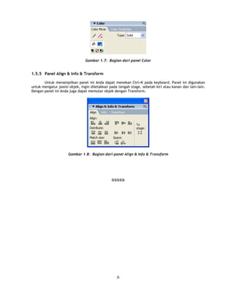 Gambar 1.7: Bagian dari panel Color


1.5.5 Panel Align & Info & Transform

       Untuk menampilkan panel ini Anda dapat menekan Ctrl+K pada keyboard. Panel ini digunakan
untuk mengatur posisi objek, ingin diletakkan pada tengah stage, sebelah kiri atau kanan dan lain-lain.
Dengan panel ini Anda juga dapat memutar objek dengan Transform.




                     Gambar 1.8: Bagian dari panel Align & Info & Transform




                                               &&&&&




                                                  6
 
