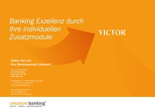 Banking Exzellenz durch
Ihre individuellen
Zusatzmodule
Geben Sie uns
Ihre Modulauswahl bekannt!
Ihre Ansprechpartner:
Dr. Barbara Aigner
Mag. Anja Graf, BA
Tanja Völkl, MA
Theaterplatz 5 | A-2500 Baden bei Wien
T.: +43 (0) 22 52 25 48 45
victor@bankdesjahres.at
www.bankdesjahres.com
www.victorgala.com
www.emotion-banking.com

emotion banking
ANALYTIK.

BERATUNG. INNOVATIVES MARKETING.

 