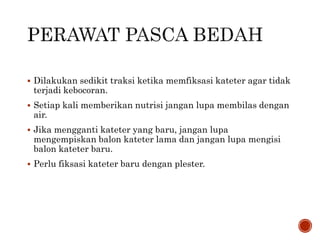  Dilakukan sedikit traksi ketika memfiksasi kateter agar tidak
terjadi kebocoran.
 Setiap kali memberikan nutrisi jangan lupa membilas dengan
air.
 Jika mengganti kateter yang baru, jangan lupa
mengempiskan balon kateter lama dan jangan lupa mengisi
balon kateter baru.
 Perlu fiksasi kateter baru dengan plester.
 