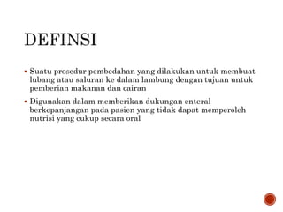  Suatu prosedur pembedahan yang dilakukan untuk membuat
lubang atau saluran ke dalam lambung dengan tujuan untuk
pemberian makanan dan cairan
 Digunakan dalam memberikan dukungan enteral
berkepanjangan pada pasien yang tidak dapat memperoleh
nutrisi yang cukup secara oral
 