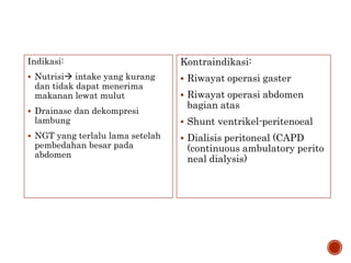 Indikasi:
 Nutrisi intake yang kurang
dan tidak dapat menerima
makanan lewat mulut
 Drainase dan dekompresi
lambung
 NGT yang terlalu lama setelah
pembedahan besar pada
abdomen
Kontraindikasi:
 Riwayat operasi gaster
 Riwayat operasi abdomen
bagian atas
 Shunt ventrikel-peritenoeal
 Dialisis peritoneal (CAPD
(continuous ambulatory perito
neal dialysis)
 