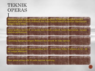 Penderita posisi supine dengan general anestesi. Dilakukan tindakan aseptic-
antiseptic pada seluruh abdomen dan dada bagian bawah kemudian dipersempit
dengan linen steril.
Insisi midline kecil 5-6 cm mulai dari bawah xyphoid. Insisi diperdalam sampai
tembus peritoneum.
Lambung dipegang dengan Babcock dan ditarik ke luka operasi.
Dibuat irisan kecil 2 cm paramedian kiri → masukkan Folley Catheter ch 18 – 20
ke rongga abdomen.
Buat purse string silk 00 pada antrum lambung.
 