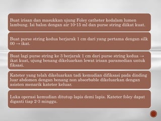 Buat irisan dan masukkan ujung Foley catheter kedalam lumen
lambung. Isi balon dengan air 10-15 ml dan purse string diikat kuat.
Buat purse string kedua berjarak 1 cm dari yang pertama dengan silk
00 → ikat.
Buat lagi purse string ke 3 berjarak 1 cm dari purse string kedua →
ikat kuat, ujung benang dikeluarkan lewat irisan paramedian untuk
fiksasi.
Kateter yang telah dikeluarkan tadi kemudian difiksasi pada dinding
luar abdomen dengan benang non absorbable dikeluarkan dengan
asisten menarik kateter keluar.
Luka operasi kemudian ditutup lapis demi lapis. Kateter foley dapat
diganti tiap 2-3 minggu.
 