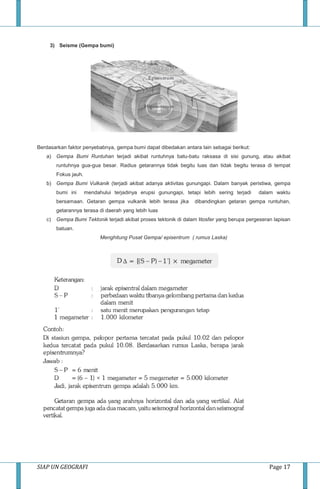 SIAP UN GEOGRAFI Page 17
3) Seisme (Gempa bumi)
Berdasarkan faktor penyebabnya, gempa bumi dapat dibedakan antara lain sebagai berikut:
a) Gempa Bumi Runtuhan terjadi akibat runtuhnya batu-batu raksasa di sisi gunung, atau akibat
runtuhnya gua-gua besar. Radius getarannya tidak begitu luas dan tidak begitu terasa di tempat
Fokus jauh.
b) Gempa Bumi Vulkanik (terjadi akibat adanya aktivitas gunungapi. Dalam banyak peristiwa, gempa
bumi ini mendahului terjadinya erupsi gunungapi, tetapi lebih sering terjadi dalam waktu
bersamaan. Getaran gempa vulkanik lebih terasa jika dibandingkan getaran gempa runtuhan,
getarannya terasa di daerah yang lebih luas
c) Gempa Bumi Tektonik terjadi akibat proses tektonik di dalam litosfer yang berupa pergeseran lapisan
batuan.
Menghitung Pusat Gempa/ episentrum ( rumus Laska)
 