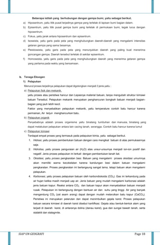 SIAP UN GEOGRAFI Page 18
Beberapa istilah yang berhubungan dengan gempa bumi, yaitu sebagai berikut.
a) Hiposentrum, yaitu titik pusat terjadinya gempa yang terletak di lapisan bumi bagian dalam.
b) Episentrum, yaitu titik pusat gempa bumi yang terletak di permukaan bumi, tegak lurus dengan
hiposentrum.
c) Fokus, yaitu jarak antara hiposentrum dan episentrum.
d) Isoseista, yaitu garis pada peta yang menghubungkan daerah-daerah yang mengalami intensitas
getaran gempa yang sama besarnya.
e) Pleistoseista, yaitu garis pada peta yang menunjukkan daerah yang paling kuat menerima
goncangan gempa. Daerah tersebut terletak di sekitar episentrum.
f) Homoseista, yaitu garis pada peta yang menghubungkan daerah yang menerima getaran gempa
yang pertama pada waktu yang bersamaan.
b. Tenaga Eksogen
1) Pelapukan
Menurut proses terjadinya pelapukan dapat digolongkan menjadi 3 jenis yaitu :
a) Pelapukan fisik dan mekanik.
yaitu proses atau peristiwa hancur dan Lepasnya material batuan, tanpa mengubah struktur kimiawi
batuan Tersebut. Pelapukan mekanik merupakan penghancuran bongkah batuan menjadi bagian-
bagian yang jauh lebih kecil.
Faktor yang menyebabkan pelapukan mekanik, yaitu temperature contoh batu hancur karena
permainan, Air terjun menghancurkan batu.
b) Pelapukan organik
Penyebabnya adalah proses organisme yaitu binatang tumbuhan dan manusia, binatang yang
dapat melakukan pelapukan antara lain cacing tanah, serangga. Contoh batu hancur karena lumut
c) Pelapukan kimiawi
Terdapat empat proses yang termasuk pada pelapukan kimia, yaitu sebagai berikut.
1. Hidrasi, yaitu proses pembentukan batuan dengan cara mengikat batuan di atas permukaannya
saja.
2. Hidrolisa, yaitu proses penguraian air (H2O) atas unsur-unsurnya menjadi ion-ion positif dan
negatif. Jenis proses pelapukan ini terkait dengan pembentukan tanah liat.
3. Oksidasi, yaitu proses pengkaratan besi. Batuan yang mengalami proses oksidasi umumnya
akan memiliki warna kecokelatan karena kandungan besi dalam batuan mengalami
pengkaratan. Proses pengkaratan ini berlangsung sangat lama, tetapi batuan akan mengalami
pelapukan.
4. Karbonasi, yaitu proses pelapukan batuan oleh karbondioksida (CO2). Gas ini terkandung pada
air hujan ketika masih menjadi uap air. Jenis batuan yang mudah mengalami karbonasi adalah
jenis batuan kapur. Reaksi antara CO2 dan batuan kapur akan menyebabkan batuan menjadi
rusak. Pelapukan ini berlangsung dengan bantuan air dan suhu yang tinggi. Air yang banyak
mengandung CO2 (zat asam arang) dapat dengan mudah melarutkan batu kapur (CaCO2).
Peristiwa ini merupakan pelarutan dan dapat menimbulkan gejala karst. Proses pelapukan
batuan secara kimiawi di daerah karst disebut kartiifkasi. Gejala atau bentuk-bentuk alam yang
terjadi di daerah karst, di antaranya dolina (danau karst), gua dan sungai bawah tanah, serta
stalaktit dan stalagmite.
 
