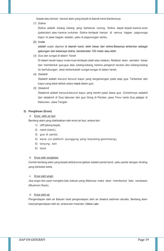 SIAP UN GEOGRAFI Page 19
Gejala atau bentuk - bentuk alam yang terjadi di daerah karst diantaranya:
(1) Dolina
Dolina adalah lubang lubang yang berbanuk corong. Dolina dapat terjadi karena erosi
(pelarutan) atau karena runtuhan. Dolina terdapat hampir di semua bagian pegununga
kapur di jawa bagian selatan, yaitu di pegunungan seribu.
(2) Uvala
adalah suatu depresi di daerah karst, lebih besar dari doline.Biasanya terbentuk sebagai
gabungan dari beberapa doline, berdiameter 100 meter atau lebih.
(3) Gua dan sungai di dalam Tanah
Di dalam tanah kapur mula-mula terdapat celah atau retakan. Retakan akan semakin besar
dan membentuk gua-gua atau lubang-lubang, karena pengaruh larutan.Jika lubang-lubang
itu berhubungan, akan terbentuklah sungai-sungai di dalam tanah.
(4) Stalaktit
Stalaktit adalah kerucut kerucut kapur yang bergantungan pada atap gua. Terbentuk dari
kapur yang tebal akibat udara masuk dalam gua.
(5) Stalakmit
Stalakmit adalah kerucut-kerucut kapur yang berdiri pada dasar gua. Contohnnya stalaktit
dan stalakmit di Gua tabunan dan gua Gong di Pacitan, jawa Timur serta Gua jatijajar di
Kebumen, Jawa Tengah.
2) Pengikisan (Erosi)
a. Erosi oleh air laut
Bentang alam yang diakibatkan oleh erosi air laut, antara lain:
1) cliff (tebing terjal),
2) notch (takik),
3) gua di pantai,
4) wave cut platform (punggung yang terpotong gelombang),
5) tanjung, dan
6) teluk
b. Erosi oleh es/gletser
Contoh bentang alam yang terjadi akibat erosi gletser adalah pantai fyord, yaitu pantai dengan dinding
yang berkelok kelok.
c. Erosi oleh angin
Jika angin dan pasir mengikis batu batuan yang dilaluinya maka akan membentuk batu cendawan
(Mushrom Rock).
d. Erosi oleh air
Pengendapan oleh air Batuan hasil pengendapan oleh air disebut sedimen akuatis. Bentang alam
hasil pengendapan oleh air, antara lain meander, Oxbow Lake.
 