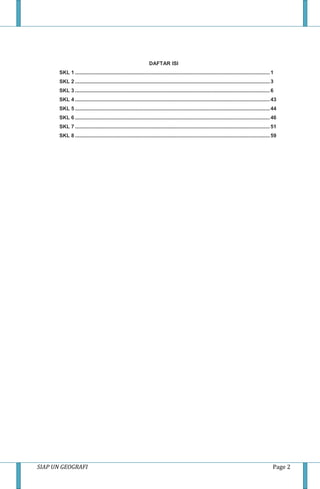 SIAP UN GEOGRAFI Page 2
DAFTAR ISI
SKL 1 .......................................................................................................................................1
SKL 2 .......................................................................................................................................3
SKL 3 .......................................................................................................................................6
SKL 4 .......................................................................................................................................43
SKL 5 .......................................................................................................................................44
SKL 6 .......................................................................................................................................46
SKL 7 .......................................................................................................................................51
SKL 8 .......................................................................................................................................59
 