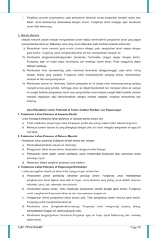 SIAP UN GEOGRAFI Page 24
f. Pergiliran tanaman (croprotation), yaitu penanaman tanaman secara bergantian (bergilir) dalam satu
lahan. Jenis tanamannya disesuaikan dengan musim. Fungsinya untuk menjaga agar kesuburan
tanah tidak berkurang.
2. Metode Mekanik
Metode mekanik adalah metode mengawetkan tanah melalui tehnik-tehnik pengolahan tanah yang dapat
memperlambat aliran air. Beberapa cara yang umum dilakukan pada metode mekanik antara lain:
1) Pengolahan tanah menurut garis kontur (contour village), yaitu pengolahan tanah sejajar dengan
garis kontur. Fungsinya untuk menghambat aliran air dan memperbesar resapan air.
2) Pembuatan tanggul/pematang/guludan bersaluran Pembuatan tanggul sejajar dengan kontur.
Fungsinya agar air hujan dapat tertampung dan meresap dalam tanah. Pada tanggulnya dapat
ditanami palawija.
3) Pembuatan teras (terrassering), yaitu membuat teras-teras (tangga-tangga) pada lahan miring
dengan lereng yang panjang. Fungsinya untuk memperpendek panjang lereng, memperbesar
resapan air dan mengurangi erosi.
4) Pembuatan saluran air (drainase), Saluran pelepasan air ini dibuat untuk memotong lereng panjang
menjadi lereng yang pendek. Sehingga aliran air dapat diperlambat dan mengatur aliran air sampai
ke sungai. Metode pengawetan tanah atau pengontrolan erosi menjadi sangat efektif apabila metode
mekanik dipadukan atau dikombinasikan dengan metode vegetatif, misalnya terrassering dan
bufering.
Cara Pelestarian Lahan Potensial di Pantai, Dataran Rendah, Dan Pegunungan
1. Pelestarian Lahan Potensial di kawasan Pantai
Untuk menjaga kelestarian lahan potensial di kawasan pantai antara lain:
a. Tidak melakukan pengeringan rawa di kawasan pantai atau pengrusakan hutan bakau(mangrove).
b. Membuat sistem saluran air yang dilengkapi dengan pintu air untuk mengatur pergantian air agar pH
nya tetap.
2. Pelestarian Lahan Potensial di Dataran Rendah
Pelestarian lahan potensial di dataran rendah antara lain dengan:
a. Pembuatan/perbaikan saluran air (drainase)
b. Penggunaan lahan secara teratur disesuaikan dengan kondisi fisisnya.
c. Pemupukan tanah dalam jumlah seimbang, untuk menghindari keracunan atau kejenuhan tanah
terhadap pupuk.
d. Melakukan sistem pergiliran tanaman (crop rotation).
3. Pelestarian Lahan Potensial di Pegunungan/Perbukitan
Usaha pencegahan terjadinya lahan kritis di pegunungan anatara lain:
a. Penanaman pohon pelindung (tanaman penutup tanah) Fungsinya untuk menghambat
penghancuran tanah lapisan atas oleh air hujan. Jenis tanaman yang paling cocok adalah tanaman
reboisasi (pinus, jati, rasamala, dan cemara).
b. Penanaman secara kontur, Yaitu melakukan penanaman searah dengan garis kontur. Fungsinya
untuk menghambat kecepatan aliran air dan memperbesar resapan air.
c. Penggunaan tehnik pengolahan lahan secara baik, Yaitu pengolahan tanah menurut garis kontur.
Fungsinya untuk menghambat aliran air.
d. Pembuatan teras. (sengkedan/terrassering), Fungsinya untuk mengurangi panjang lereng,
memperbesar resapan air, danmengurangi erosi.
e. Pembuatan tanggul/guludan bersaluran,Fungsinya agar air hujan dapat tertampung dan meresap
dalam tubuh.
 