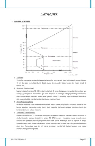 SIAP UN GEOGRAFI Page 25
D.ATMOSFER
1. LAPISAN ATMOSFER
2) Troposfer
Troposfer merupakan lapisan terbawah dari atmosfer yang berada pada ketinggian 0 sampai dengan
10 km dari atas permukaan bumi. Gejala cuaca (awan, petir, topan, badai, dan hujan) terjadi di
lapisan ini,
3) Stratosfer (Stratosphere)
Lapisan stratosfer antara 15 - 55 km dari muka laut, Di zona stratopause merupakan konsentrasi gas
ozon (O ) paling besar. Konsentrasi gas ozon di lapisan ini berfungsi sebagai pelindung bumi karena
unsur-unsur radiasi matahari, seperti sinar gamma, sinar X, ultraviolet, dan inframerah dinetralkan
oleh karena itu tidak membahayakan kehidupan makhluk hidup.
4) Mesosfer (Mesosphere)
Di lapisan mesosfer, batu meteorit dihimpit oleh massa udara yang dingin. Akibatnya, terbakar dan
hancur sebelum menyentuh muka bumi. Jadi, mesosfer berfungsi sebagai pelindung bumi dari
benturan-benturan batuan meteorit.
5) Termosfer (Thermosphere)
Lapisan termosfer dari 75 km sampai ketinggian yang belum diketahui. Lapisan bawah termosfer ini
disebut ionosfer. Lapisan ionosfer ini antara 75 -375 km dan merupakan ruang tempat proses
ionisasi atau pembentukan ionyang bermuatan listrik positif. Akibatnya, suhu di lapisan ini tinggi.
Ionisasi adalah suatu proses penyerapan radiasi matahari oleh oksigen dan nitrogen menjadi atom-
atom ion. Konsentrasi gas ion di ruang termosfer membentuk lapisan-lapisan yang dapat
memantulkan gelombang radio.
 