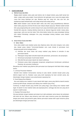 SIAP UN GEOGRAFI Page 26
2. CUACA DAN IKLIM
a. Defnisi Cuaca dan Iklim
Cuaca adalah keadaan udara pada saat tertentu dan di wilayah tertentu yang relatif sempit dan
dalam jangka waktu yang singkat. Cuaca terbentuk dari gabungan unsur cuaca dan jangka waktu
cuaca bisa hanya beberapa jam saja. Misalnya pagi hari, siang hari, atau sore hari, dan
keadaannya dapat berbeda-beda untuk setiap tempat serta setiap jamnya.
Iklim adalah keadaan cuaca rata-rata dalam waktu satu tahun yang penyelidikannya dilakukan
dalam waktu yang lama (minimal 30 tahun) dan meliputi wilayah yang luas. Matahari adalah kendali
iklim yang sangat penting dan sumber energi di bumi yang menimbulkan gerak udara dan arus laut.
Kendali iklim yang lain, misalnya distribusi darat dan air, tekanan tinggi dan rendah, massa udara,
pegunungan, serta arus laut dan badai. Perlu Anda ketahui bahwa ilmu yang mempelajari tentang
iklim disebut Klimatologi, sedangkan ilmu yang mempelajari tentang keadaan cuaca disebut
Meteorologi.
b. Unsur-Unsur Cuaca dan Iklim
1) Suhu Udara
Suhu udara adalah suatu keadaan panas atau dinginnya udara. Alat untuk mengukur suhu udara
atau derajat panas disebut Termometer.Keadaan suhu suatu tempat di permukaan bumi
bergantung pada hal-hal sebagai berikut.
a) Intensitas dan durasi harian dari energi matahari yang diterima di atmosfer di atas
permukaan daerah.
b) Pelenyapan energi dalam atmosfer terjadi oleh pemantulan, pemancaran, dan penyerapan.
c) Kemampuan penyerapan di permukaan daerah.
d) Sifat-sifat fisik permukaan daerah dan daerah sekitarnya.
e) Pertukaran panas dalam penguapan (evaporasi), pengembunan (kondensasi), pembekuan
(freezing), dan pencairan (melting) air.
Banyaknya sinar matahari yang diterima oleh permukaan bumi dipengaruhi oleh faktor-faktor sebagai
berikut.
1) Lamanya Penyinaran Matahari
Semakin lama matahari memancarkan sinarnya di suatu daerah, semakin banyak panas yang
diterima bagian bumi itu. Keadaan cuaca yang cerah sepanjang hari akan semakin panas, jika
dibandingkan dengan keadaan cuaca yang berawan sepanjang hari.
2) Sudut Datang Sinar Matahari
Jika sudut datang sinar matahari di suatu daerah lebih tegak, panas yang diterima daerah tersebut
cenderung lebih banyak, daripada sudut datang sinar matahari yang miring.
Contohnya, di wilayah ekuator yang memiliki suhu paling tinggi, sudut datang sinar matahari relatif
tegak. Di daerah ini sinar matahari selalu ada sepanjang tahun, sehingga rata-rata suhu yang ada di
daerah ini relatif konstan.
3) Keadaan Permukaan Bumi
Hal yang berkaitan dengan keadaan permukaan bumi ialah perbedaan warna batuan dan perbedaan
sifat darat dan laut. Batuan yang berwarna cerah lebih cepat menerima panas jika dibandingkan
dengan jenis batuan yang berwarna gelap. Bentuk permukaan daratan lebih cepat menerima panas
jika dibandingkan dengan permukaan laut.
 