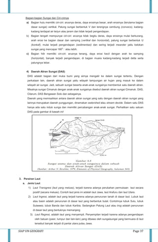 SIAP UN GEOGRAFI Page 37
Bagian-bagian Sungai dan Ciri-cirinya
a) Bagian hulu memiliki ciri-ciri: arusnya deras, daya erosinya besar, arah erosinya (terutama bagian
dasar sungai) vertikal. Palung sungai berbentuk V dan lerengnya cembung (convecs), kadang-
kadang terdapat air terjun atau jeram dan tidak terjadi pengendapan.
b) Bagian tengah mempunyai ciri-ciri: arusnya tidak begitu deras, daya erosinya mulai berkurang,
arah erosi ke bagian dasar dan samping (vertikal dan horizontal), palung sungai berbentuk U
(konkaf), mulai terjadi pengendapan (sedimentasi) dan sering terjadi meander yaitu kelokan
sungai yang mencapai 180
o
atau lebih.
c) Bagian hilir memiliki ciri-ciri: arusnya tenang, daya erosi kecil dengan arah ke samping
(horizontal), banyak terjadi pengendapan, di bagian muara kadang-kadang terjadi delta serta
palungnya lebar.
4) Daerah Aliran Sungai (DAS)
DAS adalah bagian dari muka bumi yang airnya mengalir ke dalam sungai tertentu. Dengan
perkataan lain, daerah aliran sungai yaitu wilayah tampungan air hujan yang masuk ke dalam
wilayah air sungai. Jadi, sebuah sungai beserta anak-anak sungainya membentuk satu daerah aliran.
Misalnya sungai Cimanuk dengan anak-anak sungainya disebut daerah aliran sungai Cimanuk. DAS,
Citarum, DAS Bengawan Solo dan sebagainya.
Daerah yang memisahkan antara daerah aliran sungai yang satu dengan daerah aliran sungai yang
lainnya merupakan daerah punggungan, dinamakan watershed atau stream devide. Dalam satu DAS
hanya ada satu induk sunga dan memiliki percabangan anak-anak sungai. Perhatikan satu satuan
DAS pada gambar di bawah ini!
3. Perairan Laut
a. Jenis Laut
1) Laut Transgresi (laut yang meluas), terjadi karena adanya perubahan permukaan laut secara
positif (secara meluas). Contoh laut jenis ini adalah laut Jawa, laut Arafuru dan laut Utara.
2) Laut Ingresi, adalah laut yang terjadi karena adanya penurunan tanah di dasar laut. Lubuk laut
atau basin adalah penurunan di dasar laut yang berbentuk bulat. Contohnya lubuk Sulu, lubuk
Sulawesi, lubuk Banda dan lubuk Karibia. Sedangkan Palung Laut atau trog adalah penurunan
di dasar laut yang bentuknya memanjang
3) Laut Regresi, adalah laut yang menyempit. Penyempitan terjadi karena adanya pengendapan
oleh batuan (pasir, lumpur dan lain-lain) yang dibawa oleh sungaisungai yang bermuara di laut
tersebut banyak terjadi di pantai utara pulau Jawa.
 