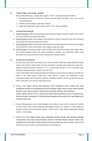 SIAP UN GEOGRAFI Page 4
C. Ruang lingkup dan struktur geografi
Menurut Rhoad Murphey, seorang ahli Geografi Jerman ruang lingkup geografi meliputi:
1. Persebaran penduduk di muka bumi dengan sejumlah aspek keruangan serta cara manusia
memanfaatkannya.
2. Interaksi manusia dengan lingkungan fisiknya.
3. Kajian dan analisis dari region yang memiliki ciri-ciri khusus (spesifik).
D. Prinsip-Prinsip Geografi
1. Prinsip Persebaran adalah prinsip geografi yang berkenaan dengan persebaran gejala di permukaan
bumi yang cenderung tersebar tidak merata.
2. Prinsip Interelasi adalah prinsip geografi yang berkenaan dengan hubungan timbal balik (interelasi)
antara gejala yang satu dan gejala yang lainnya.
3. Prinsip Deskripsi adalah prinsip geografi yang berkenaan dengan pemaparan (deskripsi) suatu gejala
di permukaan bumi baik melalui tulisan, tabel, diagram, peta, atau video.
4. Prinsip Korologi (keruangan) adalah prinsip geografi yang berkenaan dengan kajian gejala, fakta,
dan masalah geografi ditinjau dari aspek persebaran, interelasi, dan interaksinya dalam ruang
(permukaa bumi) yang membentuk suatu integritas atau kesatuan tertentu.
E. Konsep Esensial Geografi
1. Konsep Lokasi; yaitu letak di permukaan bumi, Ada dua macam lokasi yaitu lokasi absolut dan lokasi
relatif. Lokasi absolut adalah posisi sesuatu berdasarkan koordinat garis lintang dan garis bujur.
Misalnya, Indonesia terletak di antara 6° LU–11° LS dan antara 95° BT–141° BT. Contohnya, Kota
Pontianak terletak pada garis lintang 0° dan 109,3° BT.
Lokasi relatif adalah posisi sesuatu berdasarkan kondisi dan situasi daerah di sekitarnya. Kondisi dan
situasi di sini dapat berupa kondisi fisik, sosial, ekonomi, budaya, dan keberadaan sarana
transportasi dengan daerah sekitarnya. Misalnya, Indonesia terletak di antara dua samudra dan dua
benua, serta dilalui oleh dua jalur pegunungan dunia.
2. Konsep Jarak adalah: konsep yang digunakan untuk menyatakan ukuran tertentu dari suatu
tempat/lokasi tertentu ke tempat/lokasi lain yang dinyatakan dengan satuan ukuran tertent misalnya
kilometer, meter, atau yang lainya, misalnya jauh atau dekat. Misalnya, antara Bandung
dengan Jakarta jaraknya 140 km, dahulu jarak tempuh Bandung-Jakarta naik bus mencapai 5 jam.
Sekarang dengan adanya jalan tol Cipularang dapat dijangkau hanya sekitar 3 jam saja dengan jenis
kendaraan yang sama
3. Konsep Keterjangkauan; yaitu mudah dijangkau atau tidaknya suatu tempat, misalnya dari Jakarta
ke Kota Cirebon lebih mudah dijangkau dibandingkan dengan dari Jakarta ke Pulau Kelapa (di
kepulauan Seribu) karena kendaraan Jakarta – Cirebon lebih mudah didapat dibandingkan dengan
Jakarta – Pulau Kelapa.
4. Konsep Pola; yaitu adalah konsep yang menjelaskan tentang sesuatu yang berulang sehingga
menampakkan suatu bentuk yang konsisten. Konsep ini berkaitan dengan susunan, bentuk, atau
persebaran fenomena dalam ruang muka Bumi baik yang bersifat fisis maupun sosial. misalnya pola
pemukiman yang menyebar, yang berbentuk garis dan sebagainya.
 