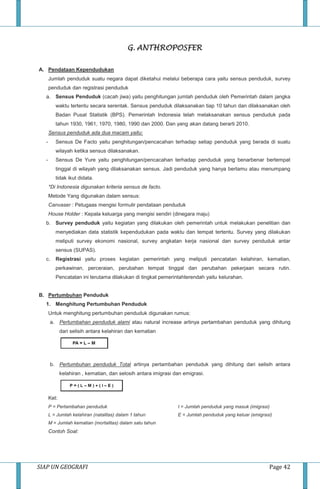 SIAP UN GEOGRAFI Page 42
G. ANTHROPOSFER
A. Pendataan Kependudukan
Jumlah penduduk suatu negara dapat diketahui melalui beberapa cara yaitu sensus penduduk, survey
penduduk dan registrasi penduduk
a. Sensus Penduduk (cacah jiwa) yaitu penghitungan jumlah penduduk oleh Pemerintah dalam jangka
waktu tertentu secara serentak. Sensus penduduk dilaksanakan tiap 10 tahun dan dilaksanakan oleh
Badan Pusat Statistik (BPS). Pemerintah Indonesia telah melaksanakan sensus penduduk pada
tahun 1930, 1961, 1970, 1980, 1990 dan 2000. Dan yang akan datang berarti 2010.
Sensus penduduk ada dua macam yaitu:
- Sensus De Facto yaitu penghitungan/pencacahan terhadap setiap penduduk yang berada di suatu
wilayah ketika sensus dilaksanakan.
- Sensus De Yure yaitu penghitungan/pencacahan terhadap penduduk yang benarbenar bertempat
tinggal di wilayah yang dilaksanakan sensus. Jadi penduduk yang hanya bertamu atau menumpang
tidak ikut didata.
*Di Indonesia digunakan kriteria sensus de facto.
Metode Yang digunakan dalam sensus:
Canvaser : Petugaas mengisi formulir pendataan penduduk
House Holder : Kepala keluarga yang mengisi sendiri (dinegara maju)
b. Survey penduduk yaitu kegiatan yang dilakukan oleh pemerintah untuk melakukan penelitian dan
menyediakan data statistik kependudukan pada waktu dan tempat tertentu. Survey yang dilakukan
meliputi survey ekonomi nasional, survey angkatan kerja nasional dan survey penduduk antar
sensus (SUPAS).
c. Registrasi yaitu proses kegiatan pemerintah yang meliputi pencatatan kelahiran, kematian,
perkawinan, perceraian, perubahan tempat tinggal dan perubahan pekerjaan secara rutin.
Pencatatan ini terutama dilakukan di tingkat pemerintahterendah yaitu kelurahan.
B. Pertumbuhan Penduduk
1. Menghitung Pertumbuhan Penduduk
Untuk menghitung pertumbuhan penduduk digunakan rumus:
a. Pertumbahan penduduk alami atau natural increase artinya pertambahan penduduk yang dihitung
dari selisih antara kelahiran dan kematian
b. Pertumbuhan penduduk Total artinya pertambahan penduduk yang dihitung dari selisih antara
kelahiran , kematian, dan selosih antara imigrasi dan emigrasi.
Ket:
P = Pertambahan penduduk
L = Jumlah kelahiran (natalitas) dalam 1 tahun
M = Jumlah kematian (mortalitas) dalam satu tahun
I = Jumlah penduduk yang masuk (imigrasi)
E = Jumlah penduduk yang keluar (emigrasi)
Contoh Soal:
 
