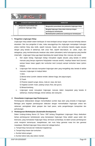 SIAP UN GEOGRAFI Page 49
NO STANDAR KOMPETENSI LULUSAN INDIKATOR
5 Menganalisis pemanfaatan dan
pelestarian lingkungan hidup.
Menganalisis pemanfaatan dan pelestarian lingkungan hidup.
Mengkaji lingkungan hidup dalam kaitannya dengan
pembangunan berkelanjutan.
Mendeskripsikan pelaksanaan pembangunan berkelanjutan.
1. Pengertian Lingkungan Hidup
Lingkungan hidup adalah sistem kehidupan di mana terdapat campur tangan manusia terhadap tatanan
ekosistem. Dari dua pengertian di atas, maka sesungguhnya ilmu lingkungan mempelajari hubungan
antara makhluk hidup atau biotik, seperti manusia, hewan, dan tumbuhan beserta segala sesuatu
dengan yang berada di sekitarnya, baik unsur fisik, sepertI batu-batuan, air, udara, angin, dan
sebagainya, yang membentuksuatu kesatuan atau sistem (ekosistem) serta hubungannya yang bersifat
imbal balik. Lingkungan hidup juga dapat dipandang dari aspek biologi, fisik, manusia, dan sosial.
a. Dari aspek biologi, lingkungan biologi merupakan segala sesuatu yang berada di sekitar
manusia yang berupa organisme hidup(selain manusia sendiri), misalnya hewan kecil (kuman)
sampai hewan besar (gajah) dan tumbuhan kecil (rumput) sampai tumbuhan besar (pohon
kelapa).
b. Lingkungan fisik manusia merupakan lingkungan alam yang mengelilingi atau berada di sekitar
manusia. Lingkungan ini meliputi faktor:
1) Iklim
2) Bentuk lahan (contoh: dataran rendah, dataran tinggi, dan pegunungan).
3) Tanah
4) Perairan (seperti sungai, danau, mata air, rawa, dan laut).
5) Vegetasi (contoh: hutan, padang rumput, flora, dan gurun).
6) Mineral tambang.
c. Lingkungan sosial merupakan lingkungan manusia dalam masyarakat yang berada di
sekitarnya, misalnya tetangga, teman sekerja, dan orang lain.
2. Pemanfaatan Lingkungan bagi Pembangunan
Pembangunan dilaksanakan dengan memanfaatkan sumber daya alam yang tersedia di lingkungan.
Berbagai jenis kegiatan pembangunan dilakukan dengan memanfaatkan lingkungan antara lain
reklamasi, peningkatan lahan garapan dan hasil panen, serta pengembangan transportasi dan
perhubungan.
3. Pembangunan Berkelanjutan (Sustainable Development)
Dalam Undang-Undang Nomor 23 Tahun 1997 tentang Pengelolaan Lingkungan Hidup disebutkan
bahwa pembangunan berkelanjutan yang berwawasan lingkungan hidup adalah upaya sadar dan
terencana, yang memadukan lingkungan hidup, termasuk sumberdaya, ke dalam proses pembangunan
untuk menjamin kemampuan, kesejahteraan, dan mutu hidup generasi masa kini dan generasi
masadepan. Manfaat lingkungan hidup antara lain sebagai berikut.
a. Tempat hidup manusia dan melakukan kegiatannya.
b. Tempat hidup hewan dan tumbuhan.
c. Sumber bahan pangan.
d. Sumber bahan baku atau bahan mentah.
 