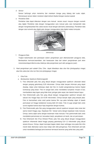 SIAP UN GEOGRAFI Page 56
d. Sensor
Sensor berfungsi untuk menerima dan merekam tenaga yang datang dari suatu objek.
Kemampuan sensor dalam merekam objek terkecil disebut dengan resolusi spasial
e. Perolehan Data
Perolehan data dapat dilakukan dengan cara manual secara visual, maupun dengan numerik
atau digital. Perolehan data dengan menggunakan cara manual yaitu cara memperoleh data
dengan menginterpretasi foto udara secara visual dengan alat bantu (stereoskop) .Perolehan data
dengan cara numerik atau digital yaitu dengan menggunakan data digital melalui komputer.
stereoscop
f. Pengguna Data
Tingkat keberhasilan dari penerapan sistem pengindraan jauh ditentukanoleh pengguna data,
Berdasarkan kerincian,keandalan, dan kesesuaian data dari sistem pengindaraan jauh akan
menentukandapat diterima atau tidaknya data pengindraan jauh oleh pengguna (user)
3. Hasil pengindraan jauh adalah Citra, Citra dapat dibedakan atas citra foto (photographyc image)
atau foto udara dan citra non foto (non-photograpyc image).
1. Citra Foto
a. Berdasarkan Spektrum Elektromagnetik
1) Foto Ultraviolet yaitu foto yang dibuat dengan menggunakan spektrum ultraviolet dekat
dengan panjang gelombang 0,29 mikrometer. Cirinya tidak banyak informasi yang dapat
disadap, tetapi untuk beberapa objek dari foto ini mudah pengenalannya karena tingkat
kontrasnya yang besar. Foto ini sangat baik untuk mendeteksi tumpahan minyak di laut,
membedakan atap logam yang tidak dicat, jaringan jalan aspal, dan daerah batuan kapur.
2) Foto Ortokromatik yaitu foto yang dibuat dengan menggunakan spektrum tampak dari
saluran biru hingga hijau (0,4–0,56 mikrometer). Cirinya banyak objek yang tampak jelas.
Foto ini bermanfaat untuk studi pantai karena film nya peka terhadap objek di bawah
permukaan air hingga kedalaman kurang lebih 20 meter. Foto ini juga sangat baik untuk
survei vegetasi karena daun hijau tergambar dengan kontras.
3) Foto Pankromatik yaitu foto yang menggunakan seluruh spektrum tampak mata mulai dari
warna merah hingga ungu. Kepekaan film hampir sama dengan kepekaan mata manusia.
Cirinya, warna objek sama dengan kesamaan mata manusia. Foto pankromatik baik untuk
mendeteksi pencemaran air, kerusakan banjir, penyebaran air tanah, dan air permukaan.
4) Foto Inframerah Asli (True Infrared Photo) yaitu foto yang dibuat dengan menggunakan
spektrum inframerah dekat hingga panjang gelombang 0,9–1,2 mikrometer yang dibuat
secara khusus. Cirinya, dapat mencapai bagian dalam daun sehingga rona pada foto infra
merah tidak ditentukan warna daun tetapi oleh sifat jaringannya. Foto inframerah asli baik
untuk mendeteksi berbagai jenis tanaman termasuk tanaman yang sehat atau yang sakit.
 