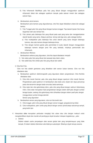 SIAP UN GEOGRAFI Page 57
5) Foto Inframerah Modifikasi yaitu foto yang dibuat dengan menggunakan spektrum
inframerah dekat dan sebagian spektrum tampak pada saluran merah dan sebagian
saluran hijau.
b. Berdasarkan Jenis kamera
Berdasarkan jenis kamera yang digunakannya, citra foto dapat dibedakan antara lain sebagai
berikut.
1) Foto Tunggal yaitu foto yang dibuat dengan kamera tunggal. Tiap daerah liputan foto hanya
tergambar oleh satu lembar foto.
2) Foto Jamak yaitu beberapa foto yang dibuat pada saat yang sama dan menggambarkan
daerah liputan yang sama. Adapun pembua tannya ada tiga cara, yaitu sebagai berikut.
a) Foto multispektral yaitu beberapa foto untuk daerah yang sama dengan beberapa
kamera, atau satu kamera dengan beberapa lensa.
b) Foto dengan kamera ganda yaitu pemotretan di suatu daerah dengan menggunakan
beberapa kamera dengan jenis film yang berbeda, misalnya pankromatik dan
inframerah.
c. Berdasarkan Wahana
Berdasarkan wahana yang digunakan, citra foto dapat dibedakan menjadi:
1) foto udara yaitu foto yang dibuat dari pesawat atau balon udara;
2) foto satelit atau foto orbital yaitu foto yang dibuat dari satelit.
2. Citra Non Foto
Citra non foto adalah gambaran yang dihasilkan oleh sensor bukan kamera. Citra non foto
dibedakan atas:
a. Berdasarkan spektrum elektromagnetik yang digunakan dalam penginderaan, Citra Nonfoto
dibedakan atas:
1) Citra infra merah thermal, yaitu citra yang dibuat dengan spectrum infra merah thermal.
Penginderaan pada spektrum ini berdasarkan atas beda suhu obyek dan daya pancarnya
pada citra tercermin dengan beda rona atau beda warnanya.
2) Citra radar dan citra gelombang mikro, yaitu citra yang dibuat dengan sektrum Gelombang
mikro. Citra radar merupakan hasil penginderaan dengan sistem aktif yaitu dengan sumber
tenaga buatan, sedang citra gelombang mikro dihasilkan dengan sistem pasif yaitu dengan
menggunakan sumber tenaga alamiah.
Sensor yang digunakan
b. Berdasarkan sensor yang digunakan, citra non foto terdiri dari:
1) Citra tunggal, yakni citra yang dibuat dengan sensor tunggal, yangsalurannya lebar.
2) Citra multispektral, yakni cerita yang dibuat dengan sensor jamak,tetapi salurannya sempit,
yang terdiri dari:
4. Interpretasi citra merupakan perbuatan mengkaji foto udara atau citra dengan maksud untuk
mengidentifikasi obyek dan menilai arti pentingnya obyek tersebut. tahapan kegiatannya , yaitu:
a. Deteksi
Deteksi adalah usaha penyadapan data secara global baik yang tampakmaupun yang tidak
tampak. Di dalam deteksi ditentukan ada tidaknya suatuobyek. Misalnya obyek berupa savana.
 