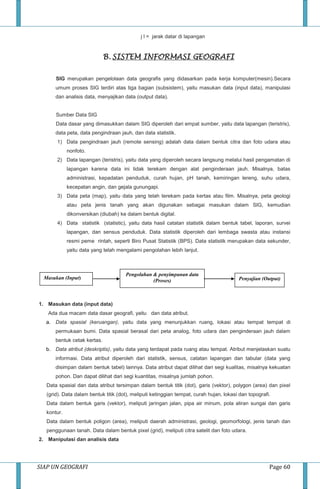 SIAP UN GEOGRAFI Page 60
j l = jarak datar di lapangan
B. SISTEM INFORMASI GEOGRAFI
SIG merupakan pengelolaan data geografis yang didasarkan pada kerja komputer(mesin).Secara
umum proses SIG terdiri atas tiga bagian (subsistem), yaitu masukan data (input data), manipulasi
dan analisis data, menyajikan data (output data).
Sumber Data SIG
Data dasar yang dimasukkan dalam SIG diperoleh dari empat sumber, yaitu data lapangan (teristris),
data peta, data pengindraan jauh, dan data statistik.
1) Data pengindraan jauh (remote sensing) adalah data dalam bentuk citra dan foto udara atau
nonfoto.
2) Data lapangan (teristris), yaitu data yang diperoleh secara langsung melalui hasil pengamatan di
lapangan karena data ini tidak terekam dengan alat penginderaan jauh. Misalnya, batas
administrasi, kepadatan penduduk, curah hujan, pH tanah, kemiringan lereng, suhu udara,
kecepatan angin, dan gejala gunungapi.
3) Data peta (map), yaitu data yang telah terekam pada kertas atau film. Misalnya, peta geologi
atau peta jenis tanah yang akan digunakan sebagai masukan dalam SIG, kemudian
dikonversikan (diubah) ke dalam bentuk digital.
4) Data statistik (statistic), yaitu data hasil catatan statistik dalam bentuk tabel, laporan, survei
lapangan, dan sensus penduduk. Data statistik diperoleh dari lembaga swasta atau instansi
resmi peme rintah, seperti Biro Pusat Statistik (BPS). Data statistik merupakan data sekunder,
yaitu data yang telah mengalami pengolahan lebih lanjut.
1. Masukan data (input data)
Ada dua macam data dasar geografi, yaitu dan data atribut.
a. Data spasial (keruangan), yaitu data yang menunjukkan ruang, lokasi atau tempat tempat di
permukaan bumi. Data spasial berasal dari peta analog, foto udara dan penginderaan jauh dalam
bentuk cetak kertas.
b. Data atribut (deskriptis), yaitu data yang terdapat pada ruang atau tempat. Atribut menjelaskan suatu
informasi. Data atribut diperoleh dari statistik, sensus, catatan lapangan dan tabular (data yang
disimpan dalam bentuk tabel) lainnya. Data atribut dapat dilihat dari segi kualitas, misalnya kekuatan
pohon. Dan dapat dilihat dari segi kuantitas, misalnya jumlah pohon.
Data spasial dan data atribut tersimpan dalam bentuk titik (dot), garis (vektor), polygon (area) dan pixel
(grid). Data dalam bentuk titik (dot), meliputi ketinggian tempat, curah hujan, lokasi dan topografi.
Data dalam bentuk garis (vektor), meliputi jaringan jalan, pipa air minum, pola aliran sungai dan garis
kontur.
Data dalam bentuk poligon (area), meliputi daerah administrasi, geologi, geomorfologi, jenis tanah dan
penggunaan tanah. Data dalam bentuk pixel (grid), meliputi citra satelit dan foto udara.
2. Manipulasi dan analisis data
Masukan (Input) Penyajian (Output)
Pengolahan & penyimpanan data
(Proses)
 