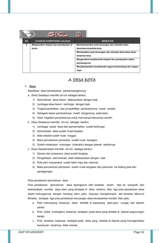 SIAP UN GEOGRAFI Page 62
NO STANDAR KOMPETENSI LULUSAN INDIKATOR
8 Menganalisis wilayah dan pewilayahan di
dunia.
Mendeskripsikan pola keruangan dan interaksi desa-
desa/desa-kota/kota-kota.
Membedakan pola keruangan dan interaksi desa-desa/ desa-
kota/kota-kota.
Menganalisis karakteristik wilayah dan pewilayahan dalam
pembangunan.
Mendeskripsikan karakteristik negara berkembang dan negara
maju.
A. DESA KOTA
1. Desa
Klasifikasi desa berdasarkan perkembangannnya
a. Desa Swadaya memiliki ciri-ciri sebagai berikut.
1) Administrasi desa belum dilaksanakan dengan baik.
2) Lembaga desa belum berfungsi dengan baik.
3) Tingkat pendidikan dan produktifitas pendudulcnrra masih rendah.
4) Sebagian besar penduduknya masih bergantung pada alam.
5) Hasil kegiatan penduduknya untuk mencukupi kebutuhan sendiri.
b. Desa Swakarya memiliki ciri-ciri sebagai berikut.
1) Lembaga sosial desa dan pemerintahan sudah berfungsi.
2) Administrasi desa sudah mulai berjalan.
3) Adat istiadat sudah mulai longgar.
4) Mara pencaharian penduduk sudafi mulai beragam.
5) Sudah melakukan hubungan (interaksi) dengan daerah sekitarnya.
c. Desa Swasembada memiliki ciri-ciri sebagai berikur.
1) Sarana dan prasarana desa sudah lengkap.
2) Pengelolaan administrasi telah dilaksanakan dengan baik.
3) Pola pikir masyarakat sudah lebih maju dan rasional.
4) Mata pencaharian penduduk sudah mulai bergeser dari pertanian ke bidang jasa dan
perdagangan.
Pola persebaran pemukiman desa
Pola persebaran pemukiman desa dipengaruhi oleh keadaar tanah, tata air, topografi, dan
ketersediaan sumber daya alam yang terdapat di desa tertenru. Ada tiga pola persebaran desa
dalam hubungannya dengan bentang alam, yaitu: terpusar, mengelompok, dan tersebar. Menurut
Bintarto, terdapat tiga pola persebaran keruangan desa berdasarkan kondisi fisik yaitu:
a. Pola memanjang, biasanya desa terletak di sepanjang jalan,jalur sungai, dan daerah
pantai.
b. Pola radial (melingkar), biasanya terdapat pada desa yang terletak di daerah pegunungan
berapi.
c. Pola tersebar, biasanya terdapat pada desa yang terletak di daerah yang homogentetapi
kesuburan tanahnya tidak merata.
 