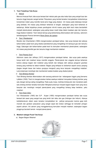 SIAP UN GEOGRAFI Page 7
1. Teori Terjadinya Tata Surya
a. Nebula
Menurut Imanuel Kant, tata surya berasal dari nebula yaitu gas atau kabut tipis yang sangat luas dan
bersuhu tinggi berputar sangat lambat. Perputaran yang lambat tersebut menyebabkan terbentuknya
konsentrasi materi yang memiliki berat jenis tinggi yang disebut inti massa pada beberapa tempat
yang berbeda. Inti massa yang terbesar terbentuk di tengah, sedangkan yang kecil terbentuk di
sekitarnya. Akibat terjadinya proses pendinginan inti-inti massa yang lebih kecil maka berubahlah
menjadi planet-planet, sedangkan yang paling besar masih tetap dalam keadaan pijar dan bersuhu
tinggi disebut matahari. Teori nebula lainnya yang berkembang dikemukakan oleh seorang astronom
berkebangsaan Prancis bernama Pierre Simon de Laplace
b. Teori Planetesimal
Moulton dan Chamberlain (1900) mengemukakan pendapat bahwa tata surya berasal dari adanya
bahan-bahan padat kecil yang disebut planetesimal yang mengelilingi inti berwujud gas dan bersuhu
tinggi. Gabungan dari bahan-bahan padat kecil itu kemudian membentuk planet-planet, sedangkan
inti massa yang bersifat gas dan bersuhu tinggi membentuk matahari.
c. Teori Pasang Surut
Astronom Jeans dan Jefireys (1917) mengemukakan pendapat bahwa tata surya pada awalnya
hanya terdiri dari matahari tanpa memiliki anggota. Planet-planet dan anggota lainnya terbentuk
karena adanya bagian dari matahari yang tertarik dan terlepas oleh adanya pengaruh gravitasi
bintang yang melintas ke dekat matahari. Bagian yang terlepas itu berbentuk seperti cerutu panjang
(bagian tengah besar dan kedua ujungnya mengecil) yang terus berputar mengelilingi matahari.
Lama kelamaan mendingin dan membentuk bulatan-bulatan yang disebut planet.
d. Teori Bintang Kembar
Teori Bintang Kembar dikemukakan oleh seorang astronom ber kebangsaan Inggris yang bernama
Lyttleton (1930). Teori ini mengemukakan bahwa awalnya matahari merupakan bintang kembar yang
satu dengan lainnya saling mengelilingi. Pada suatu masa, melintas bintang lain dan menabrak salah
satu bintang kembar tersebut kemudian Menghancurkannya menjadi bagian-bagian kecil yang terus
berputar dan mendingin menjadi planet-planet yang mengelilingi bintang tetap bertahan, yaitu
matahari.
e. Teori Awan Debu
Von Weizsaecker (1945) dan G.P . Kuiper (1950) mengemukakan pendapat bahwa tata surya
berasal dari awan yang sangat luas yang terdiri dari debu dan gas (hidrogen dan helium). Adanya
ketidakteraturan dalam awan tersebut menyebabkan ter jadinya penyusutan karena gaya tarik
menarik dan gerakan perputaran yang sangat cepat dan teratur sehingga ter tentuklah piringan
seperti cakram. Inti cakram yang menggelembung kemudian menjadi matahari, sedangkan bagian
pinggirnya berubah bentuk menjadi planet-planet.
2. Matahari sebagai Pusat Tata Surya
a) Bagian-Bagian Matahari
 