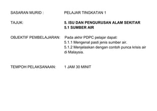 SASARAN MURID : PELAJAR TINGKATAN 1
TAJUK: 5. ISU DAN PENGURUSAN ALAM SEKITAR
5.1 SUMBER AIR
OBJEKTIF PEMBELAJARAN: Pada akhir PDPC pelajar dapat:
5.1.1 Mengenal pasti jenis sumber air.
5.1.2 Menjelaskan dengan contoh punca krisis air
di Malaysia.
TEMPOH PELAKSANAAN: 1 JAM 30 MINIT
 