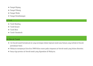 ● Sungai Rajang
● Sungai Pahang
● Sungai Muda
● Sungai Kinabatangan
b) Tasik
● Tasik Banding
● Tasik Kenyir
● Tasik Bera
● Tasik Chenderoh
Air Bawah Tanah
● Air bawah tanah bermaksud air yang tersimpan dalam lapisam tanah atau batuan yang terletak di bawah
permukaan bumi.
● Malaysia mempunyai kira-kira 5000 bilion meter padu simpanan air bawah tanah yang belum diterokai.
● hanya tiga peratus air bawah tanah yang digunakan di Malaysia.
 